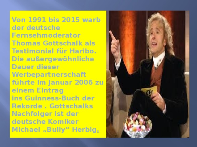 Von 1991 bis 2015 warb der deutsche Fernsehmoderator   Thomas Gottschalk als Testimonial für Haribo.  Die außergewöhnliche Dauer dieser Werbepartnerschaft führte im Januar 2006 zu einem Eintrag ins Guinness-Buch der Rekorde . Gottschalks Nachfolger ist der deutsche Komiker Michael „Bully“ Herbig . 