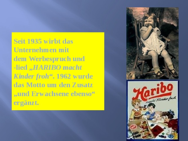 Seit 1935 wirbt das Unternehmen mit dem Werbespruch und -lied  „HARIBO macht Kinder froh“ . 1962 wurde das Motto um den Zusatz „und Erwachsene ebenso“ ergänzt. 