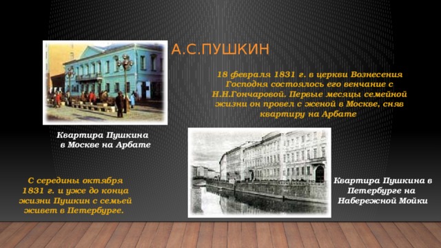 А.С.Пушкин 18 февраля 1831 г. в церкви Вознесения Господня состоялось его венчание с Н.Н.Гончаровой. Первые месяцы семейной жизни он провел с женой в Москве, сняв квартиру на Арбате Квартира Пушкина в Москве на Арбате Квартира Пушкина в С середины октября 1831 г. и уже до конца жизни Пушкин с семьей живет в Петербурге. Петербурге на Набережной Мойки 