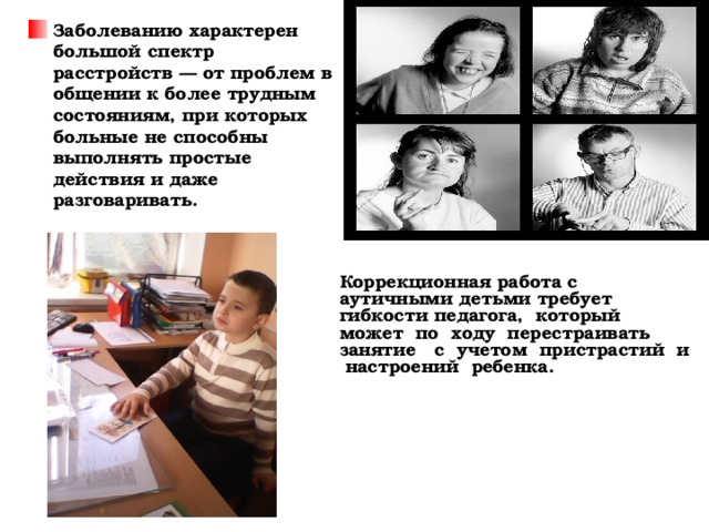 Заболеванию характерен большой спектр расстройств — от проблем в общении к более трудным состояниям, при которых больные не способны выполнять простые действия и даже разговаривать. Коррекционная работа с аутичными детьми требует гибкости педагога, который может по ходу перестраивать занятие с учетом пристрастий и настроений ребенка.    