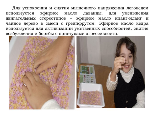  Для успокоения и снятия мышечного напряжения логопедом используется эфирное масло лаванды, для уменьшения двигательных стереотипов – эфирное масло иланг-иланг и чайное дерево в смеси с грейпфрутом. Эфирное масло кедра используется для активизации умственных способностей, снятия возбуждения и борьбы с приступами агрессивности. 