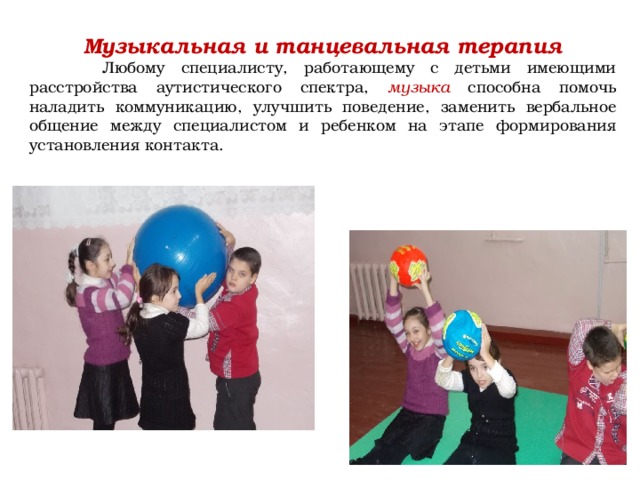 Музыкальная и танцевальная терапия  Любому специалисту, работающему с детьми имеющими расстройства аутистического спектра, музыка способна помочь наладить коммуникацию, улучшить поведение, заменить вербальное общение между специалистом и ребенком на этапе формирования установления контакта.    