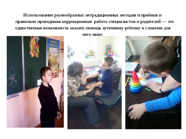    Использование разнообразных нетрадиционных методов и приёмов и  правильно проводимая коррекционная работа специалистов и родителей — это единственная возможность оказать помощь аутичному ребенку в сложном для него мире.   