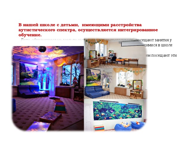     В нашей школе с детьми, имеющими расстройства аутистического спектра, осуществляется интегрированное обучение.  Дети, обучающиеся на дому по индивидуальным программам , посещают занятия у узких специалистов по расписанию со своими одногодками , обучающимися в школе или индивидуально.  Психолог проводит занятия в сенсорной комнате. Дети с удовольствием посещают эти занятия.   