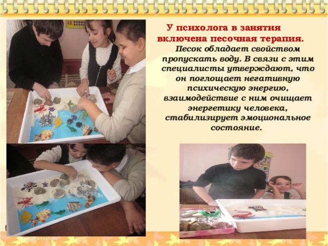  У психолога в занятия включена песочная терапия. Песок обладает свойством пропускать воду. В связи с этим специалисты утверждают, что он поглощает негативную психическую энергию, взаимодействие с ним очищает энергетику человека, стабилизирует эмоциональное состояние. 