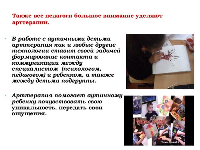 Также все педагоги большое внимание уделяют арттерапии. В работе с аутичными детьми арттерапия как и любые другие технологии ставит своей задачей формирование контакта и коммуникации между специалистом (психологом, педагогом) и ребенком, а также между детьми подгруппы.  Арттерапия помогает аутичному ребенку почувствовать свою уникальность, передать свои ощущения. 