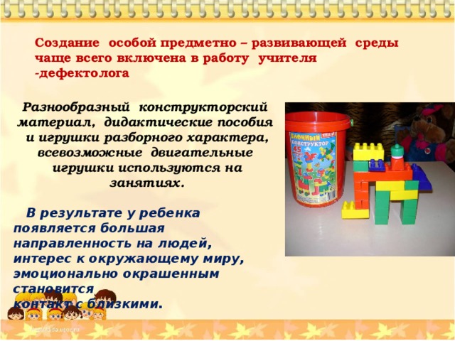  Создание особой предметно – развивающей среды чаще всего включена в работу учителя -дефектолога  Разнообразный конструкторский материал, дидактические пособия и игрушки разборного характера, всевозможные двигательные игрушки используются на занятиях.   В результате у ребенка появляется большая направленность на людей, интерес к окружающему миру, эмоционально окрашенным становится контакт с близкими.  