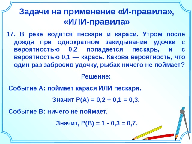 Задачи на применение «И-правила», «ИЛИ-правила» 17. В реке водятся пескари и караси. Утром после дождя при однократном закидывании удочки с вероятностью 0,2 попадается пескарь, и с вероятностью 0,1 — карась. Какова вероятность, что один раз забросив удочку, рыбак ничего не поймает? Решение:  Событие А: поймает карася ИЛИ пескаря. Значит P(A)  =  0,2 + 0,1 = 0,3.  Событие В: ничего не поймает.  Значит, P(В)  =  1 - 0,3 = 0,7. Шаблон для создания презентаций к урокам математики. Савченко Е.М. 18 