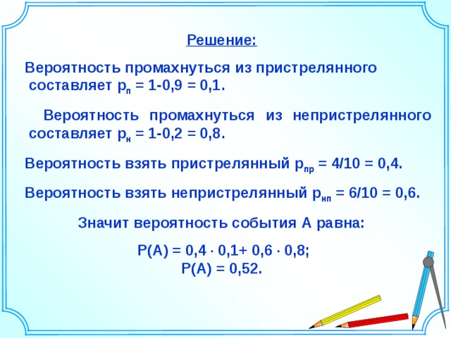 Решение:  Вероятность промахнуться из пристрелянного составляет р п = 1-0,9 = 0,1.  Вероятность промахнуться из непристрелянного составляет р н = 1-0,2 = 0,8.  Вероятность взять пристрелянный р пр = 4/10 = 0,4.  Вероятность взять непристрелянный р нп = 6/10 = 0,6. Значит вероятность события А равна:  P(A)  =  0,4 ∙ 0,1+ 0,6 ∙ 0,8; P(A)  =  0,52. Шаблон для создания презентаций к урокам математики. Савченко Е.М. 22 