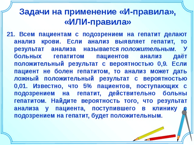 Задачи на применение «И-правила», «ИЛИ-правила» 21. Всем пациентам с подозрением на гепатит делают анализ крови. Если анализ выявляет гепатит, то результат анализа называется  положительным . У больных гепатитом пациентов анализ даёт положительный результат с вероятностью 0,9. Если пациент не болен гепатитом, то анализ может дать ложный положительный результат с вероятностью 0,01. Известно, что 5% пациентов, поступающих с подозрением на гепатит, действительно больны гепатитом. Найдите вероятность того, что результат анализа у пациента, поступившего в клинику с подозрением на гепатит, будет положительным.   Шаблон для создания презентаций к урокам математики. Савченко Е.М. 23 