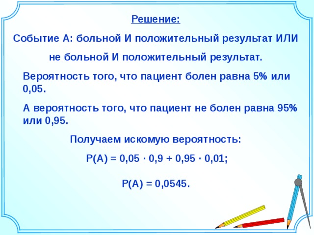 Решение: Событие А: больной И положительный результат ИЛИ  не больной И положительный результат.  Вероятность того, что пациент болен равна 5% или 0,05.  А вероятность того, что пациент не болен равна 95% или 0,95. Получаем искомую вероятность:  P(A)  =  0,05 ∙ 0,9 + 0,95 ∙ 0,01;  P(A)  =  0,0545. Шаблон для создания презентаций к урокам математики. Савченко Е.М. 24 