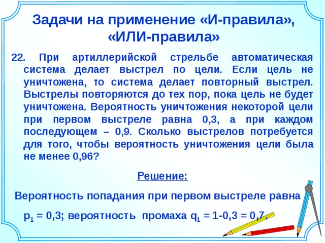 Задачи на применение «И-правила», «ИЛИ-правила» 22. При артиллерийской стрельбе автоматическая система делает выстрел по цели. Если цель не уничтожена, то система делает повторный выстрел. Выстрелы повторяются до тех пор, пока цель не будет уничтожена. Вероятность уничтожения некоторой цели при первом выстреле равна 0,3, а при каждом последующем – 0,9. Сколько выстрелов потребуется для того, чтобы вероятность уничтожения цели была не менее 0,96? Решение:  Вероятность попадания при первом выстреле равна  р 1 = 0,3; вероятность промаха q 1 = 1-0,3 = 0,7. Шаблон для создания презентаций к урокам математики. Савченко Е.М. 25 