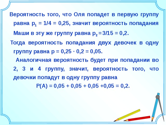  Вероятность того, что Оля попадет в первую группу равна р 1 = 1/4 = 0,25, значит вероятность попадания Маши в эту же группу равна р 2 =  3/15 = 0,2.  Тогда вероятность попадания двух девочек в одну группу равна р = 0,25 ∙ 0,2 = 0,05.  Аналогичная вероятность будет при попадании во 2, 3 и 4 группу, значит, вероятность того, что девочки попадут в одну группу равна Р(А) = 0,05 + 0,05 + 0,05 +0,05 = 0,2.     Шаблон для создания презентаций к урокам математики. Савченко Е.М. 30 