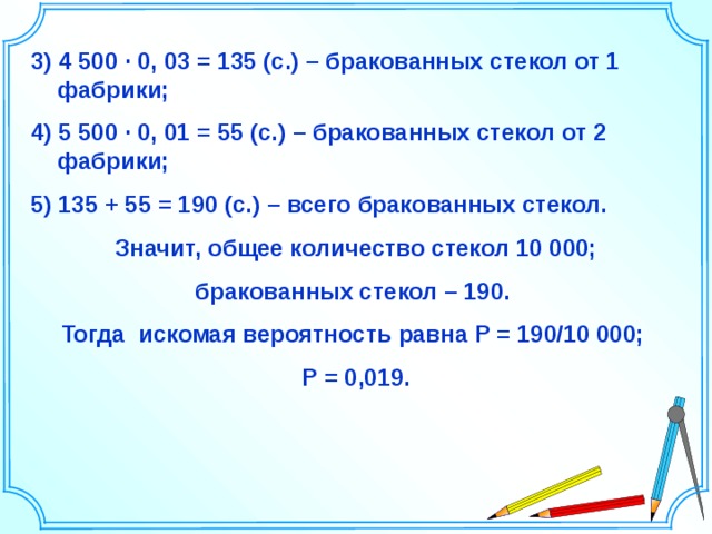 3) 4 500 ∙ 0, 03 = 135 (с.) – бракованных стекол от 1 фабрики; 4) 5 500 ∙ 0, 01 = 55 (с.) – бракованных стекол от 2 фабрики; 5) 135 + 55 = 190 (с.) – всего бракованных стекол. Значит, общее количество стекол 10 000; бракованных стекол – 190. Тогда искомая вероятность равна Р = 190/10 000; Р = 0,019.  Шаблон для создания презентаций к урокам математики. Савченко Е.М. 36 