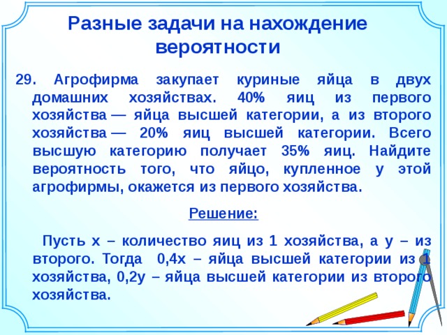 Разные задачи на нахождение вероятности 29. Агрофирма закупает куриные яйца в двух домашних хозяйствах. 40% яиц из первого хозяйства — яйца высшей категории, а из второго хозяйства — 20% яиц высшей категории. Всего высшую категорию получает 35% яиц. Найдите вероятность того, что яйцо, купленное у этой агрофирмы, окажется из первого хозяйства. Решение:  Пусть х – количество яиц из 1 хозяйства, а у – из второго. Тогда 0,4х – яйца высшей категории из 1 хозяйства, 0,2у – яйца высшей категории из второго хозяйства. Шаблон для создания презентаций к урокам математики. Савченко Е.М. 37 