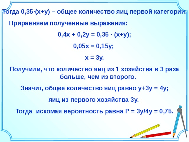 Тогда 0,35 ∙ (х+у) – общее количество яиц первой категории.  Приравняем полученные выражения: 0,4х + 0,2у = 0,35 ∙ (х+у); 0,05х = 0,15у; х = 3у. Получили, что количество яиц из 1 хозяйства в 3 раза больше, чем из второго. Значит, общее количество яиц равно у+3у = 4у; яиц из первого хозяйства 3у. Тогда искомая вероятность равна Р = 3у/4у = 0,75. Шаблон для создания презентаций к урокам математики. Савченко Е.М. 38 