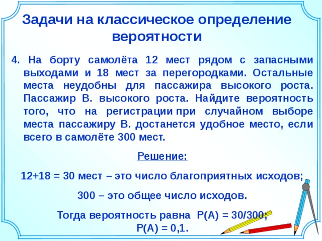 Задачи на классическое определение вероятности 4. На борту самолёта 12 мест рядом с запасными выходами и 18 мест за перегородками. Остальные места неудобны для пассажира высокого роста. Пассажир В. высокого роста. Найдите вероятность того, что на регистрации при случайном выборе места пассажиру В. достанется удобное место, если всего в самолёте 300 мест.  Решение: 12+18 = 30 мест – это число благоприятных исходов; 300 – это общее число исходов. Тогда вероятность равна P(A)  =  30/300; P(A)  =  0,1. Шаблон для создания презентаций к урокам математики. Савченко Е.М. 5 