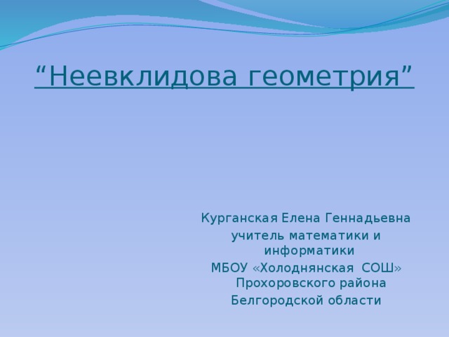 “ Неевклидова геометрия” Курганская Елена Геннадьевна учитель математики и информатики МБОУ «Холоднянская СОШ» Прохоровского района Белгородской области 