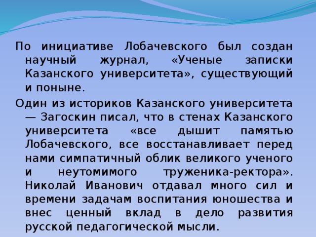 По инициативе Лобачевского был создан научный журнал, «Ученые записки Казанского университета», существующий и поныне. Один из историков Казанского университета — Загоскин писал, что в стенах Казанского университета «все дышит памятью Лобачевского, все восстанавливает перед нами симпатичный облик великого ученого и неутомимого труженика-ректора». Николай Иванович отдавал много сил и времени задачам воспитания юношества и внес ценный вклад в дело развития русской педагогической мысли. 