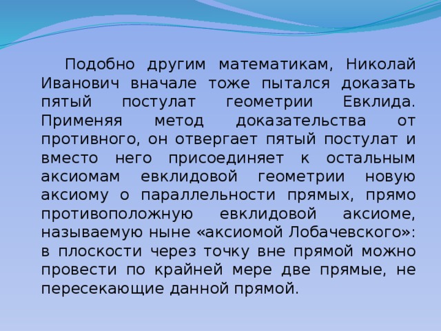  Подобно другим математикам, Николай Иванович вначале тоже пытался доказать пятый постулат геометрии Евклида. Применяя метод доказательства от противного, он отвергает пятый постулат и вместо него присоединяет к остальным аксиомам евклидовой геометрии новую аксиому о параллельности прямых, прямо противоположную евклидовой аксиоме, называемую ныне «аксиомой Лобачевского»: в плоскости через точку вне прямой можно провести по крайней мере две прямые, не пересекающие данной прямой. 