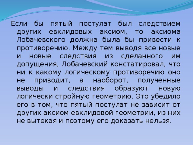 Если бы пятый постулат был следствием других евклидовых аксиом, то аксиома Лобачевского должна была бы привести к противоречию. Между тем выводя все новые и новые следствия из сделанного им допущения, Лобачевский констатировал, что ни к какому логическому противоречию оно не приводит, а наоборот, полученные выводы и следствия образуют новую логически стройную геометрию. Это убедило его в том, что пятый постулат не зависит от других аксиом евклидовой геометрии, из них не вытекая и поэтому его доказать нельзя. 