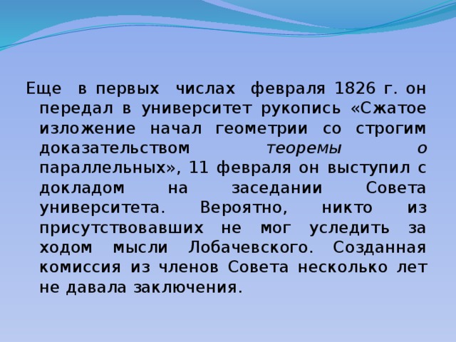 Еще в первых числах февраля 1826 г. он передал в университет рукопись «Сжатое изложение начал геометрии со строгим доказательством теоремы о параллельных», 11 февраля он выступил с докладом на заседании Совета университета. Вероятно, никто из присутствовавших не мог уследить за ходом мысли Лобачевского. Созданная комиссия из членов Совета несколько лет не давала заключения. 