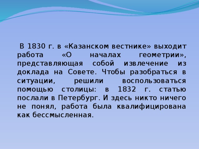  В 1830 г. в «Казанском вестнике» выходит работа «О началах геометрии», представляющая собой извлечение из доклада на Совете. Чтобы разобраться в ситуации, решили воспользоваться помощью столицы: в 1832 г. статью послали в Петербург. И здесь никто ничего не понял, работа была квалифицирована как бессмысленная. 