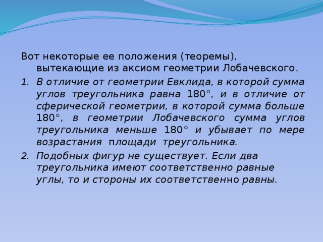 Вот некоторые ее положения (теоремы), вытекающие из аксиом геометрии Лобачевского. В отличие от геометрии Евклида, в которой сумма углов треугольника равна 180° , и в отличие от сферической геометрии, в которой сумма больше 180° , в геометрии Лобачевского сумма  углов треугольника меньше 180° и убывает по мере возрастания п лощади треугольника. Подобных фигур не существует. Если два треугольника имеют соответственно равные углы, то и стороны их соответствен но равны. 