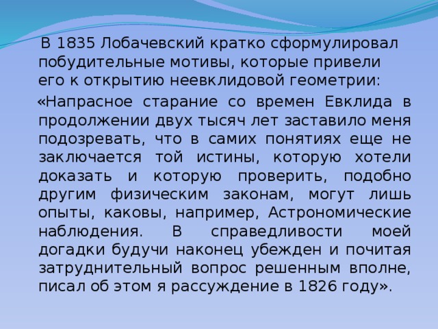  В 1835 Лобачевский кратко сформулировал побудительные мотивы, которые привели его к открытию неевклидовой геометрии:  «Напрасное старание со времен Евклида в продолжении двух тысяч лет заставило меня подозревать, что в самих понятиях еще не заключается той истины, которую хотели доказать и которую проверить, подобно другим физическим законам, могут лишь опыты, каковы, например, Астрономические наблюдения. В справедливости моей догадки будучи наконец убежден и почитая затруднительный вопрос решенным вполне, писал об этом я рассуждение в 1826 году». 