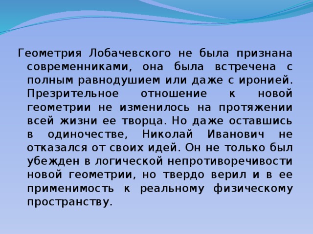 Геометрия Лобачевского не была признана современниками, она была встречена с полным равнодушием или даже с иронией. Презрительное отношение к новой геометрии не изменилось на протяжении всей жизни ее творца. Но даже оставшись в одиночестве, Николай Иванович не отказался от своих идей. Он не только был убежден в логической непротиворечивости новой геометрии, но твердо верил и в ее применимость к реальному физическому пространству. 