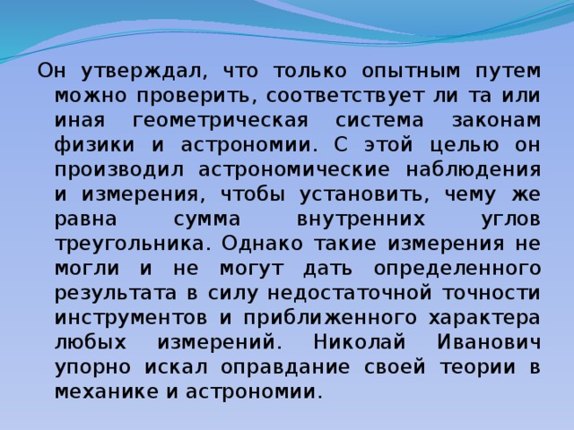 Он утверждал, что только опытным путем можно проверить, соответствует ли та или иная геометрическая система законам физики и астрономии. С этой целью он производил астрономические наблюдения и измерения, чтобы установить, чему же равна сумма внутренних углов треугольника. Однако такие измерения не могли и не могут дать определенного результата в силу недостаточной точности инструментов и приближенного характера любых измерений. Николай Иванович упорно искал оправдание своей теории в механике и астрономии. 