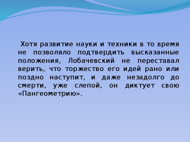  Хотя развитие науки и техники в то время не позволяло подтвердить высказанные положения, Лобачевский не переставал верить, что торжество его идей рано или поздно наступит, и даже незадолго до смерти, уже слепой, он диктует свою «Пангеометрию». 