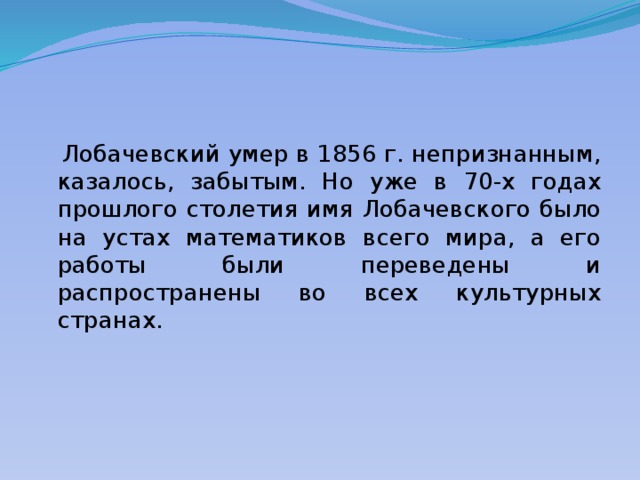  Лобачевский умер в 1856 г. непризнанным, казалось, забытым. Но уже в 70-х годах прошлого столетия имя Лобачевского было на устах математиков всего мира, а его работы были переведены и распространены во всех культурных странах. 