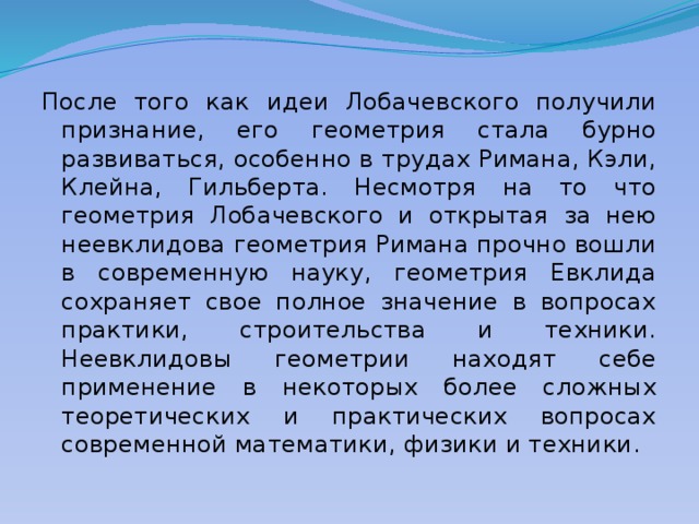 После того как идеи Лобачевского получили признание, его геометрия стала бурно развиваться, особенно в трудах Римана, Кэли, Клейна, Гильберта. Несмотря на то что геометрия Лобачевского и открытая за нею неевклидова геометрия Римана прочно вошли в современную науку, геометрия Евклида сохраняет свое полное значение в вопросах практики, строительства и техники. Неевклидовы геометрии находят себе применение в некоторых более сложных теоретических и практических вопросах современной математики, физики и техники. 