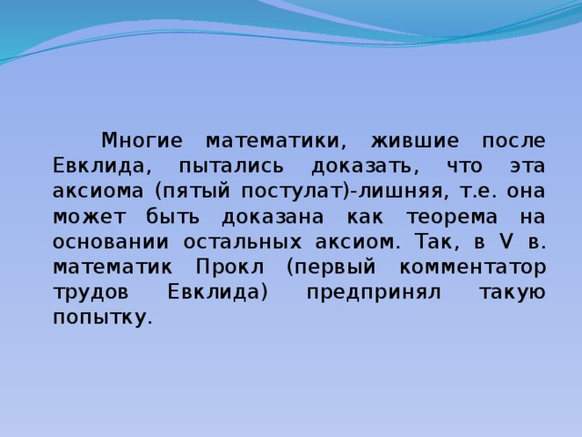  Многие математики, жившие после Евклида, пытались доказать, что эта аксиома (пятый постулат)-лишняя, т.е. она может быть доказана как теорема на основании остальных аксиом. Так, в V в. математик Прокл (первый комментатор трудов Евклида) предпринял такую попытку. 