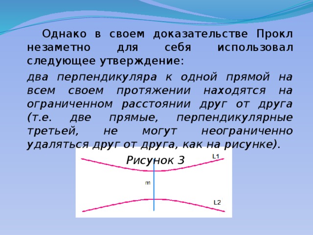  Однако в своем доказательстве Прокл незаметно для себя использовал следующее утверждение:  два перпендикуляра к одной прямой на всем своем протяжении находятся на ограниченном расстоянии друг от друга (т.е. две прямые, перпендикулярные третьей, не могут неограниченно удаляться друг от друга, как на рисунке). Рисунок 3 