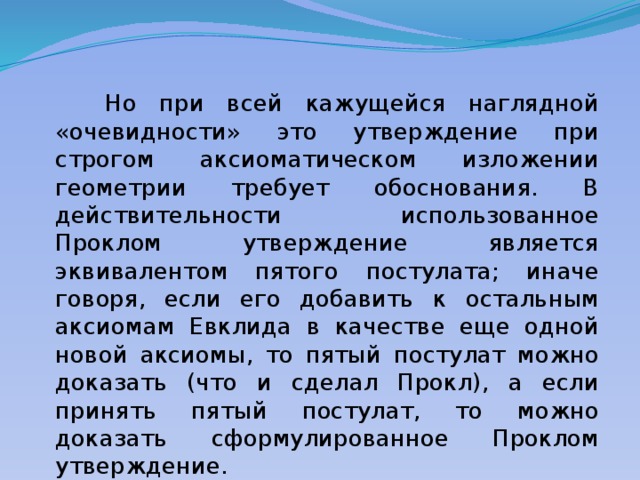  Но при всей кажущейся наглядной «очевидности» это утверждение при строгом аксиоматическом изложении геометрии требует обоснования. В действительности использованное Проклом утверждение является эквивалентом пятого постулата; иначе говоря, если его добавить к остальным аксиомам Евклида в качестве еще одной новой аксиомы, то пятый постулат можно доказать (что и сделал Прокл), а если принять пятый постулат, то можно доказать сформулированное Проклом утверждение. 