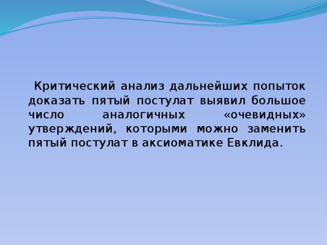  Критический анализ дальнейших попыток доказать пятый постулат выявил большое число аналогичных «очевидных» утверждений, которыми можно заменить пятый постулат в аксиоматике Евклида. 