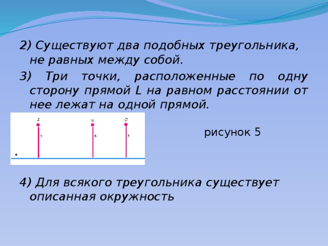 2) Существуют два подобных треугольника, не равных между собой. 3) Три точки, расположенные по одну сторону прямой L на равном расстоянии от нее лежат на одной прямой.  рисунок 5  рисунок 5 4) Для всякого треугольника существует описанная окружность 