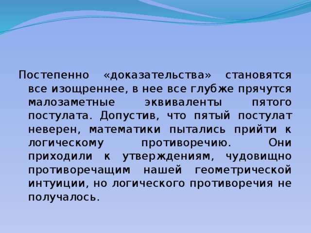 Постепенно «доказательства» становятся все изощреннее, в нее все глубже прячутся малозаметные эквиваленты пятого постулата. Допустив, что пятый постулат неверен, математики пытались прийти к логическому противоречию. Они приходили к утверждениям, чудовищно противоречащим нашей геометрической интуиции, но логического противоречия не получалось. 