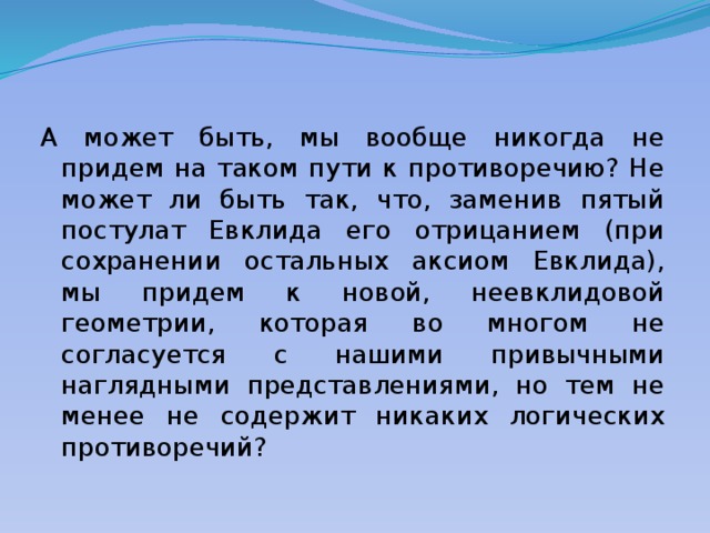 А может быть, мы вообще никогда не придем на таком пути к противоречию? Не может ли быть так, что, заменив пятый постулат Евклида его отрицанием (при сохранении остальных аксиом Евклида), мы придем к новой, неевклидовой геометрии, которая во многом не согласуется с нашими привычными наглядными представлениями, но тем не менее не содержит никаких логических противоречий? 