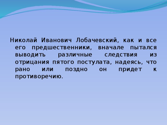 Николай Иванович Лобачевский, как и все его предшественники, вначале пытался выводить различные следствия из отрицания пятого постулата, надеясь, что рано или поздно он придет к противоречию. 