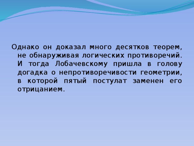 Однако он доказал много десятков теорем, не обнаруживая логических противоречий. И тогда Лобачевскому пришла в голову догадка о непротиворечивости геометрии, в которой пятый постулат заменен его отрицанием. 