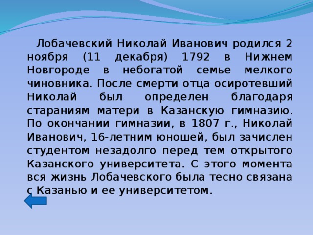  Лобачевский Николай Иванович родился 2 ноября (11 декабря) 1792 в Нижнем Новгороде в небогатой семье мелкого чиновника. После смерти отца осиротевший Николай был определен благодаря стараниям матери в Казанскую гимназию. По окончании гимназии, в 1807 г., Николай Иванович, 16-летним юношей, был зачислен студентом незадолго перед тем открытого Казанского университета. С этого момента вся жизнь Лобачевского была тесно связана с Казанью и ее университетом. 