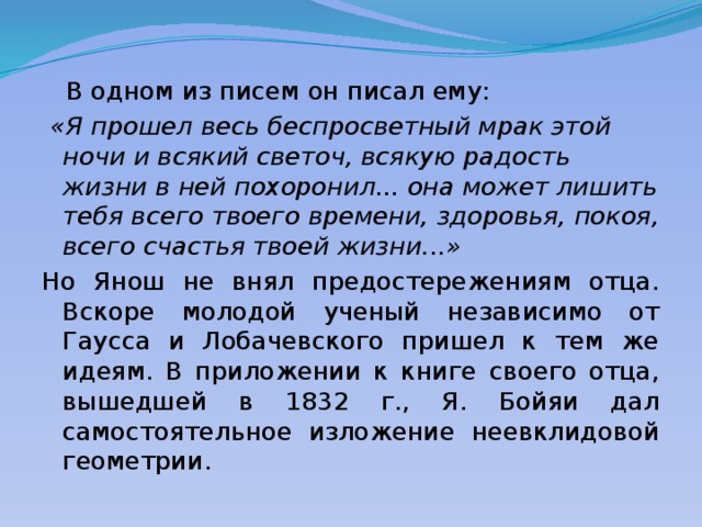  В одном из писем он писал ему:  «Я прошел весь беспросветный мрак этой ночи и всякий светоч, всякую радость жизни в ней похоронил... она может лишить тебя всего твоего времени, здоровья, покоя, всего счастья твоей жизни...» Но Янош не внял предостережениям отца. Вскоре молодой ученый независимо от Гаусса и Лобачевского пришел к тем же идеям. В приложении к книге своего отца, вышедшей в 1832 г., Я. Бойяи дал самостоятельное изложение неевклидовой геометрии. 