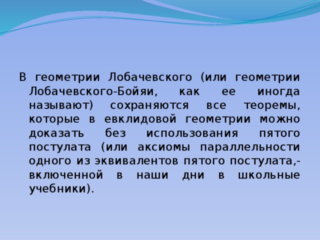 В геометрии Лобачевского (или геометрии Лобачевского-Бойяи, как ее иногда называют) сохраняются все теоремы, которые в евклидовой геометрии можно доказать без использования пятого постулата (или аксиомы параллельности одного из эквивалентов пятого постулата,-включенной в наши дни в школьные учебники). 