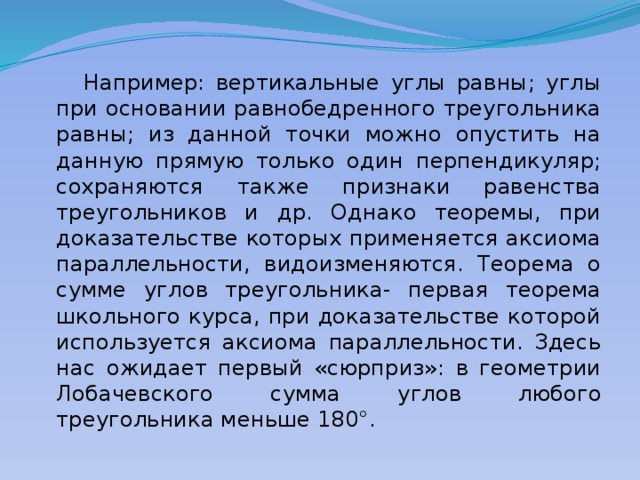  Например: вертикальные углы равны; углы при основании равнобедренного треугольника равны; из данной точки можно опустить на данную прямую только один перпендикуляр; сохраняются также признаки равенства треугольников и др. Однако теоремы, при доказательстве которых применяется аксиома параллельности, видоизменяются. Теорема о сумме углов треугольника- первая теорема школьного курса, при доказательстве которой используется аксиома параллельности. Здесь нас ожидает первый «сюрприз»: в геометрии Лобачевского сумма углов любого треугольника меньше 180°. 