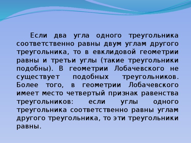  Если два угла одного треугольника соответственно равны двум углам другого треугольника, то в евклидовой геометрии равны и третьи углы (такие треугольники подобны). В геометрии Лобачевского не существует подобных треугольников. Более того, в геометрии Лобачевского имеет место четвертый признак равенства треугольников: если углы одного треугольника соответственно равны углам другого треугольника, то эти треугольники равны. 