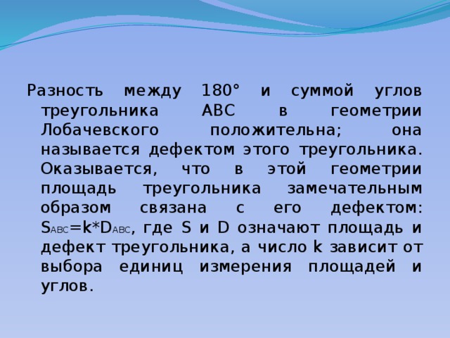 Разность между 180° и суммой углов треугольника ABC в геометрии Лобачевского положительна; она называется дефектом этого треугольника. Оказывается, что в этой геометрии площадь треугольника замечательным образом связана с его дефектом: S ABC =k*D ABC , где S и D означают площадь и дефект треугольника, а число k зависит от выбора единиц измерения площадей и углов. 