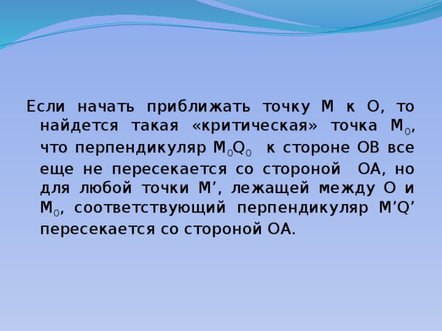 Если начать приближать точку M к O, то найдется такая «критическая» точка M 0 , что перпендикуляр M 0 Q 0 к стороне OB все еще не пересекается со стороной OA, но для любой точки M’, лежащей между O и M 0 , соответствующий перпендикуляр M’Q’ пересекается со стороной OA. 